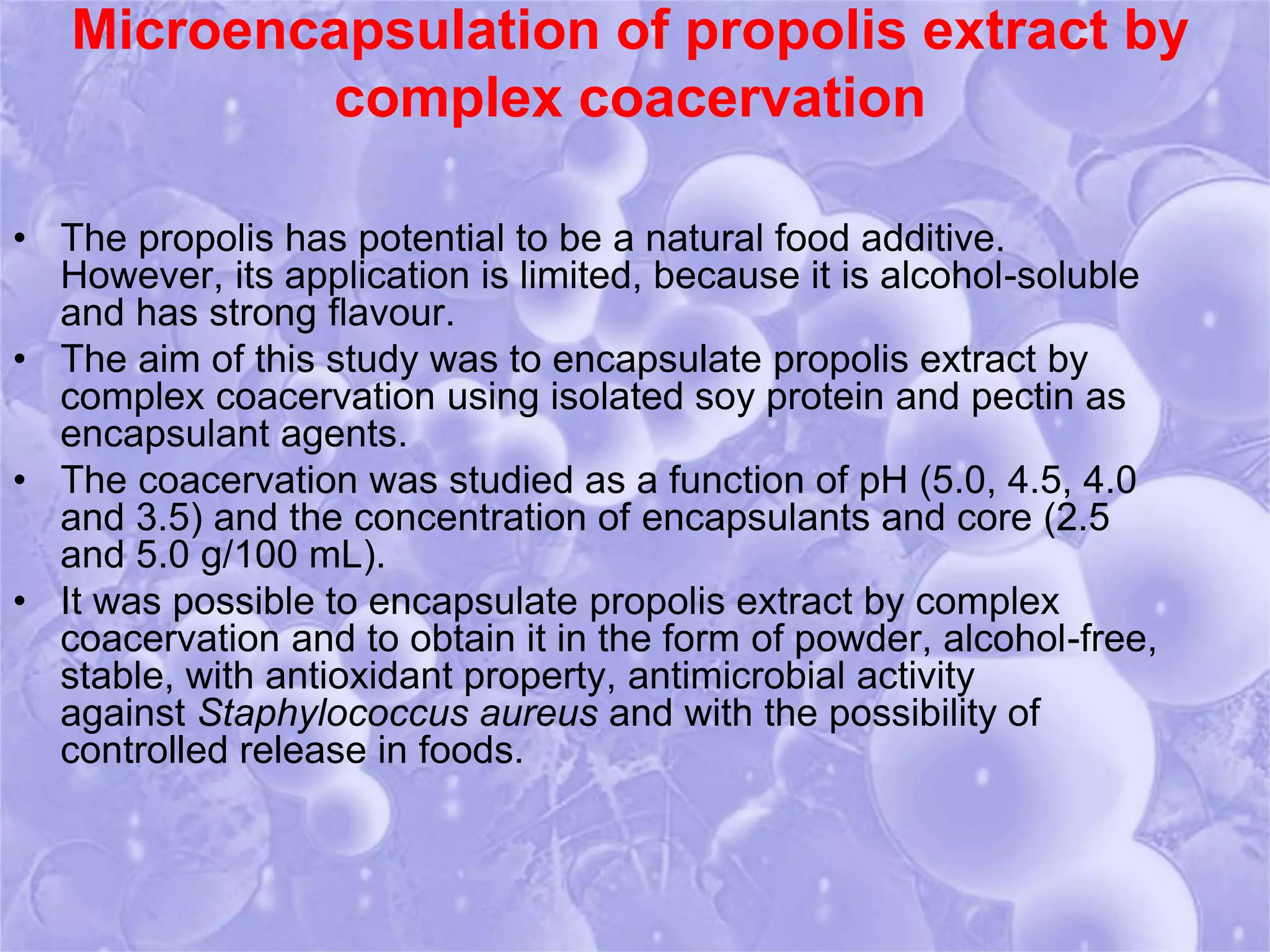 Microencapsulation of propolis extract by 
complex coacervation 
• The propolis has potential to be a natural food additive. 
However, its application is limited, because it is alcohol-soluble 
and has strong flavour. 
• The aim of this study was to encapsulate propolis extract by 
complex coacervation using isolated soy protein and pectin as 
encapsulant agents. 
• The coacervation was studied as a function of pH (5.0, 4.5, 4.0 
and 3.5) and the concentration of encapsulants and core (2.5 
and 5.0 g/100 mL). 
• It was possible to encapsulate propolis extract by complex 
coacervation and to obtain it in the form of powder, alcohol-free, 
stable, with antioxidant property, antimicrobial activity 
against Staphylococcus aureus and with the possibility of 
controlled release in foods. 
 
