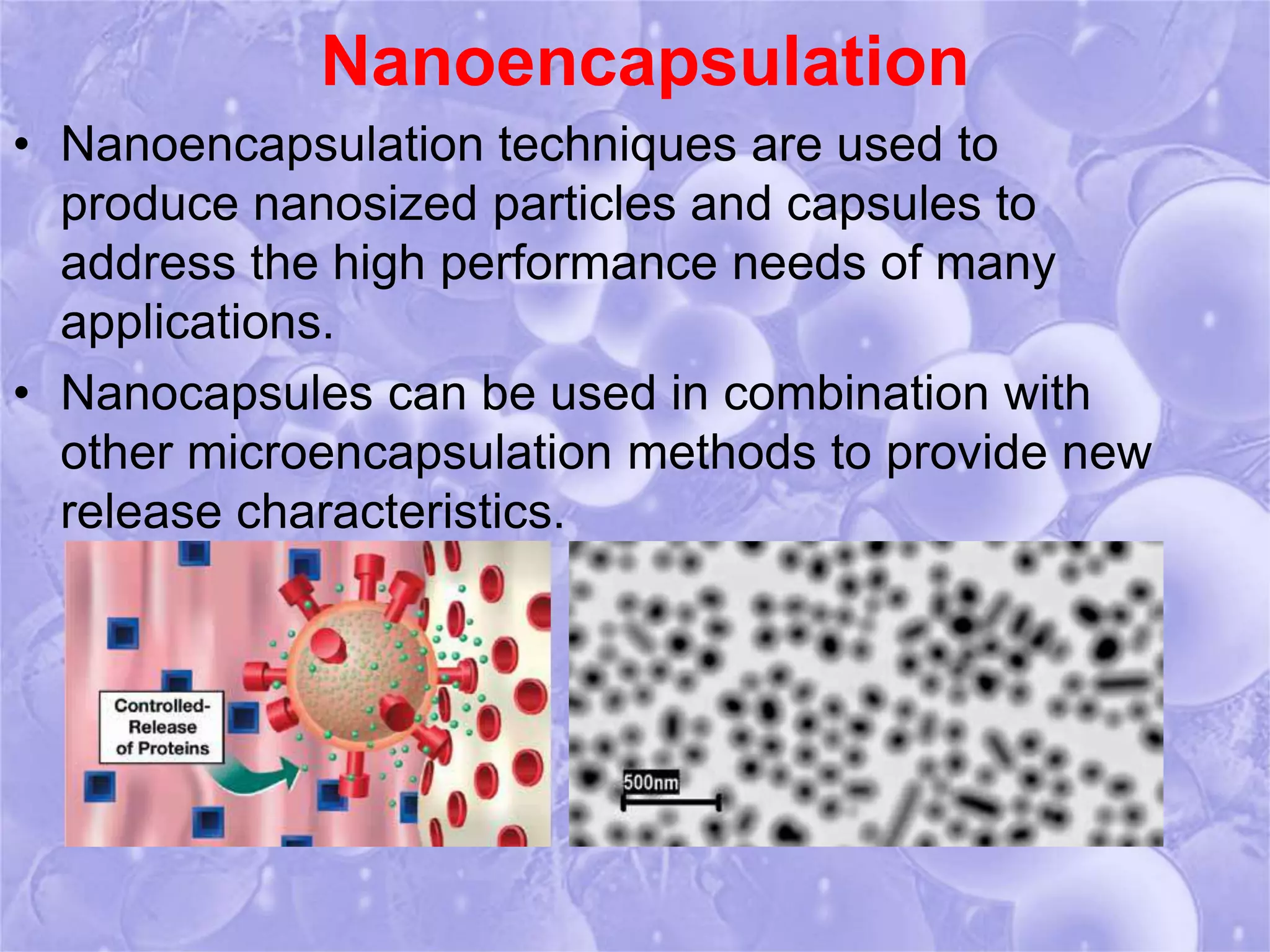 Nanoencapsulation 
• Nanoencapsulation techniques are used to 
produce nanosized particles and capsules to 
address the high performance needs of many 
applications. 
• Nanocapsules can be used in combination with 
other microencapsulation methods to provide new 
release characteristics. 
 