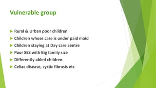 Vulnerable group
 Rural & Urban poor children
 Children whose care is under paid maid
 Children staying at Day care cen...