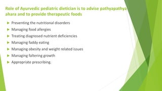 Role of Ayurvedic pediatric dietician is to advise pathyapathya
ahara and to provide therapeutic foods
 Preventing the nu...
