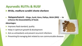 Ayurvedic RUTFs & RUSF
 Mridu, madhura surabhi sheeta sharkara
 Balapanchamrit – Hingu, Sunti, Kana, Pathya, Mishi (RRS)...