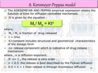 8. Korsmeyer-Peppas model 
 The KORSEMEYAR AND PEPPAS empirical expression relates the 
function of time for diffusion controlled mechanism. 
 It is given by the equation : 
Mt / Ma = Ktn 
where, 
 Mt / Ma is fraction of drug released 
 t = time 
 K=constant includes structural and geometrical characteristics 
of the dosage form 
 n= release component which is indicative of drug release 
mechanism 
where , n is diffusion exponent. 
i. If n= 1 , the release is zero order . 
ii. n = 0.5 the release is best described by the Fickian diffusion 
iii. 0.5 < n < 1 then release is through Anomalous diffusion 
19 
 