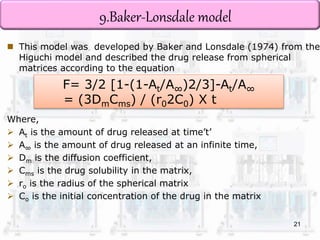9.Baker-Lonsdale model 
 This model was developed by Baker and Lonsdale (1974) from the 
Higuchi model and described the drug release from spherical 
matrices according to the equation 
F= 3/2 [1-(1-At/A∞)2/3]-At/A∞ 
= (3DmCms) / (r02C0) X t 
Where, 
 At is the amount of drug released at time’t’ 
 A∞ is the amount of drug released at an infinite time, 
 Dm is the diffusion coefficient, 
 Cms is the drug solubility in the matrix, 
 ro is the radius of the spherical matrix 
 Co is the initial concentration of the drug in the matrix 
21 
 
