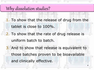 Why dissolution studies? 
1. To show that the release of drug from the 
tablet is close to 100%. 
2. To show that the rate of drug release is 
uniform batch to batch. 
3. And to show that release is equivalent to 
those batches proven to be bioavailable 
and clinically effective. 
4 
 