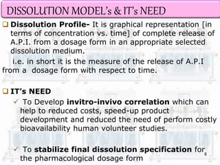 DISSOLUTION MODEL’s & IT’s NEED 
 Dissolution Profile- It is graphical representation [in 
terms of concentration vs. time] of complete release of 
A.P.I. from a dosage form in an appropriate selected 
dissolution medium. 
i.e. in short it is the measure of the release of A.P.I 
from a dosage form with respect to time. 
 IT’s NEED 
 To Develop invitro-invivo correlation which can 
help to reduced costs, speed-up product 
development and reduced the need of perform costly 
bioavailability human volunteer studies. 
 To stabilize final dissolution specification for 
the pharmacological dosage form 
6 
 