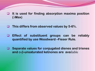 It is used for finding absorption maxima position
   (λMax)

 This differs from observed values by 5-6%.


 Effect of substituent groups can be reliably
   quantified by use Woodward –Fieser Rule.

 Separate values for conjugated dienes and trienes
   and α-β-unsaturated ketnones are available
 