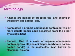 Terminology

 Alkenes are named by dropping the -ane ending of
 the parent and adding -ene.

 Conjugated : organic compound; containing two or
 more double bonds each separated from the other
 by a single bond

 Dienes:  One of a class of organic compounds
 containing two ethylenic linkages (carbon-to carbon
 double bonds) in the molecules. Also known as
 alkadiene; diolefin.
 