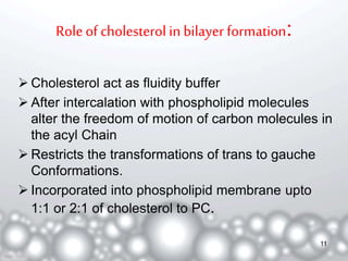 Role of cholesterol in bilayer formation: 
 Cholesterol act as fluidity buffer 
 After intercalation with phospholipid molecules 
alter the freedom of motion of carbon molecules in 
the acyl Chain 
 Restricts the transformations of trans to gauche 
Conformations. 
 Incorporated into phospholipid membrane upto 
1:1 or 2:1 of cholesterol to PC. 
11 
 