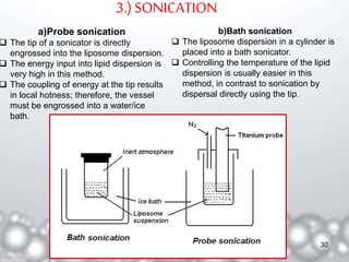 3.) SONICATION 
a)Probe sonication 
 The tip of a sonicator is directly 
engrossed into the liposome dispersion. 
 The energy input into lipid dispersion is 
very high in this method. 
 The coupling of energy at the tip results 
in local hotness; therefore, the vessel 
must be engrossed into a water/ice 
bath. 
b)Bath sonication 
 The liposome dispersion in a cylinder is 
placed into a bath sonicator. 
 Controlling the temperature of the lipid 
dispersion is usually easier in this 
method, in contrast to sonication by 
dispersal directly using the tip. 
30 
 