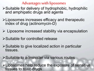 Advantages with liposomes 
Suitable for delivery of hydrophobic, hydrophilic 
and amphipatic drugs and agents 
Liposomes increases efficacy and therapeutic 
index of drug (actinomycin-D) 
 Liposome increased stability via encapsulation 
Suitable for controlled release 
Suitable to give localized action in particular 
tissues. 
Suitable to administer via various routes 
Liposomes help reduce the exposure of sensitive 
4 
tissues to toxic drugs 
 