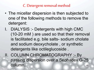C. Detergent removal method 
• The micellar dispersion is then subjected to 
one of the following methods to remove the 
detergent: 
I. DIALYSIS :- Detergents with high CMC 
(10-20 mM ) are used so that their removal 
is facilitated e.g. bile salts- sodium cholate 
and sodium deoxycholate , or synthetic 
detergents like octileglucoside . 
II. COLUMN CHROMATOGRAPHY :- By 
passing dispersion over a Sephadex G-25 
column. 40 
 