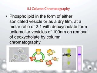 ii.) Column Chromatography 
• Phospholipid in the form of either 
sonicated vesicle or as a dry film, at a 
molar ratio of 2:1 with deoxycholate form 
unilamellar vesicles of 100nm on removal 
of deoxycholate by column 
chromatography 
42 
 
