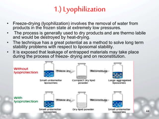 1.) Lyophilization 
• Freeze-drying (lyophilization) involves the removal of water from 
products in the frozen state at extremely low pressures. 
• The process is generally used to dry products and are thermo labile 
and would be destroyed by heat-drying. 
• The technique has a great potential as a method to solve long term 
stability problems with respect to liposomal stability. 
• It is exposed that leakage of entrapped materials may take place 
during the process of freeze- drying and on reconstitution. 
44 
 