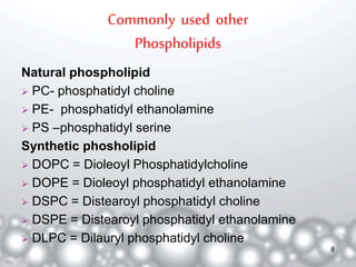 Commonly used other 
Phospholipids 
Natural phospholipid 
 PC- phosphatidyl choline 
 PE- phosphatidyl ethanolamine 
 PS –phosphatidyl serine 
Synthetic phosholipid 
 DOPC = Dioleoyl Phosphatidylcholine 
 DOPE = Dioleoyl phosphatidyl ethanolamine 
 DSPC = Distearoyl phosphatidyl choline 
 DSPE = Distearoyl phosphatidyl ethanolamine 
 DLPC = Dilauryl phosphatidyl choline 
8 
 