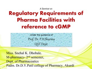 A Seminar on
Regulatory Requirements of
Pharma Facilities with
reference to cGMP
Miss. Snehal K. Dhobale.
M-pharmacy- 2nd semester,
Dept. of Pharmaceutics
Padm. Dr.D.Y.Patil college of Pharmacy, Akurdi
Under the guidance of
Prof. Dr. P.H.Sharma
QAT Dept.
 