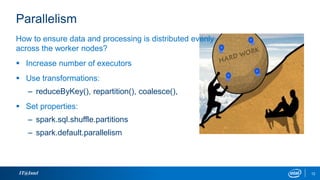 Parallelism
IT@Intel 12
How to ensure data and processing is distributed evenly
across the worker nodes?
 Increase number of executors
 Use transformations:
– reduceByKey(), repartition(), coalesce(),
 Set properties:
– spark.sql.shuffle.partitions
– spark.default.parallelism
 