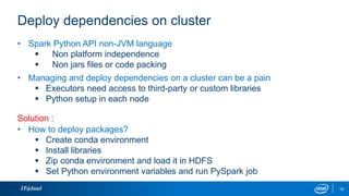 Deploy dependencies on cluster
IT@Intel 19
• Spark Python API non-JVM language
 Non platform independence
 Non jars files or code packing
• Managing and deploy dependencies on a cluster can be a pain
 Executors need access to third-party or custom libraries
 Python setup in each node
• How to deploy packages?
 Create conda environment
 Install libraries
 Zip conda environment and load it in HDFS
 Set Python environment variables and run PySpark job
Solution :
 