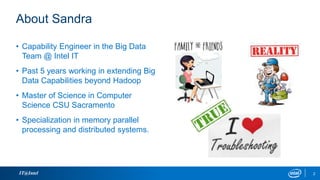 About Sandra
IT@Intel
• Capability Engineer in the Big Data
Team @ Intel IT
• Past 5 years working in extending Big
Data Capabilities beyond Hadoop
• Master of Science in Computer
Science CSU Sacramento
• Specialization in memory parallel
processing and distributed systems.
2
 