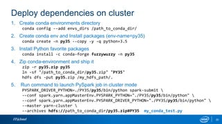 Deploy dependencies on cluster
IT@Intel 20
1. Create conda environments directory
conda config --add envs_dirs /path_to_conda_dir/
2. Create conda env and Install packages (env-name=py35)
conda create -n py35 --copy -y -q python=3.5
3. Install Python favorite packages
conda install -c conda-forge fuzzywuzzy -n py35
4. Zip conda-environment and ship it
zip -r py35.zip py35
ln -sf "/path_to_conda_dir/py35.zip" "PY35"
hdfs dfs -put py35.zip /my_hdfs_path/.
5. Run command to launch PySpark job in cluster mode
PYSPARK_DRIVER_PYTHON=./PY35/py35/bin/python spark-submit 
--conf spark.yarn.appMasterEnv.PYSPARK_PYTHON="./PY35/py35/bin/python" 
--conf spark.yarn.appMasterEnv.PYSPARK_DRIVER_PYTHON="./PY35/py35/bin/python" 
--master yarn-cluster 
--archives hdfs://path_to_conda_dir/py35.zip#PY35 my_conda_test.py
 