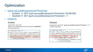 Optimization
IT@Intel 22
• spark.sql.autoBroadcastJoinThreshold
− Enabled  SET spark.sql.autoBroadcastJoinThreshold= 20,000,000
− Disabled  SET spark.sql.autoBroadcastJoinThreshold = -1
• explain()
sqlContext.sql("SET
spark.sql.autoBroadcastJoinThreshold=20000000")
Joined.explain()
Enabled
sqlContext.sql("SET spark.sql.autoBroadcastJoinThreshold = -1 ")
Joined.explain()
Disabled
 