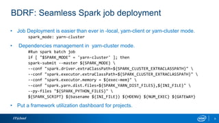 IT@Intel 9
BDRF: Seamless Spark job deployment
• Job Deployment is easier than ever in -local, yarn-client or yarn-cluster mode.
spark_mode: yarn-cluster
• Dependencies management in yarn-cluster mode.
#Run spark batch job
if [ "$SPARK_MODE" = 'yarn-cluster' ]; then
spark-submit --master ${SPARK_MODE} 
--conf "spark.driver.extraClassPath=${SPARK_CLUSTER_EXTRACLASSPATH}" 
--conf "spark.executor.extraClassPath=${SPARK_CLUSTER_EXTRACLASSPATH}" 
--conf "spark.executor.memory = ${exec-mem}" 
--conf "spark.yarn.dist.files=${SPARK_YARN_DIST_FILES},${INI_FILE}" 
--py-files "${SPARK_PYTHON_FILES}" 
${SPARK_SCRIPT} $(basename ${INI_FILE}) ${HDENV} ${NUM_EXEC} ${GATEWAY}
• Put a framework utilization dashboard for projects.
 