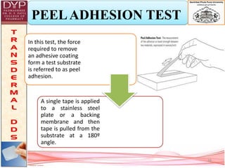 PEELADHESION TEST
In this test, the force
required to remove
an adhesive coating
form a test substrate
is referred to as peel
adhesion.
A single tape is applied
to a stainless steel
plate or a backing
membrane and then
tape is pulled from the
substrate at a 180º
angle.
16
 