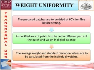 WEIGHT UNIFORMITY
The prepared patches are to be dried at 60°c for 4hrs
before testing.
A specified area of patch is to be cut in different parts of
the patch and weigh in digital balance
The average weight and standard deviation values are to
be calculated from the individual weights.
17
 