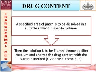 DRUG CONTENT
Then the solution is to be filtered through a filter
medium and analyse the drug content with the
suitable method (UV or HPLC technique).
A specified area of patch is to be dissolved in a
suitable solvent in specific volume.
20
 