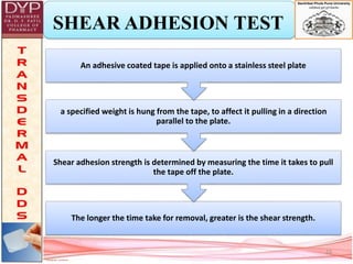 SHEAR ADHESION TEST
The longer the time take for removal, greater is the shear strength.
Shear adhesion strength is determined by measuring the time it takes to pull
the tape off the plate.
a specified weight is hung from the tape, to affect it pulling in a direction
parallel to the plate.
An adhesive coated tape is applied onto a stainless steel plate
22
 