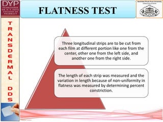 FLATNESS TEST
Three longitudinal strips are to be cut from
each film at different portion like one from the
center, other one from the left side, and
another one from the right side.
The length of each strip was measured and the
variation in length because of non-uniformity in
flatness was measured by determining percent
constriction.
23
 