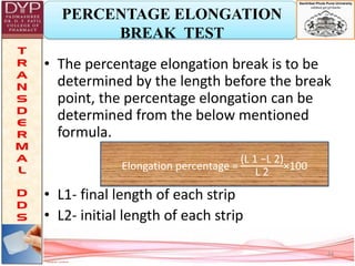 PERCENTAGE ELONGATION
BREAK TEST
• The percentage elongation break is to be
determined by the length before the break
point, the percentage elongation can be
determined from the below mentioned
formula.
• L1- final length of each strip
• L2- initial length of each strip
Elongation percentage =
(L 1 −L 2)
L 2
×100
24
 