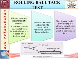 ROLLING BALL TACK
TEST
This test measures
the softness of a
polymer.
In this test, stainless
steel ball of 7/16
inches in diameter is
released on an
inclined track
So that it rolls down
and comes into
contact with
horizontal, upward
facing adhesive.
The distance the ball
travels along the
adhesive provides the
measurement of tack,
which is expressed in
inch.
25
 
