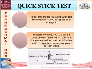 QUICK STICK TEST
In this test, the tape is pulled away from
the substrate at 90ºC at a speed of 12
inches/min.
The peel force required to break the
bond between adhesive and substrate
is measured and recorded as tack value,
which is expressed in ounces or grams
per inch width.
26
 