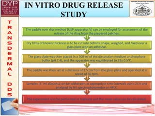 IN VITRO DRUG RELEASE
STUDY
The experiment is to be performed in triplicate and the mean value can be calculated.
Samples (5- ml aliquots) can be withdrawn at appropriate time intervals up to 24 h and
analyzed by UV spectrophotometer or HPLC.
The paddle was then set at a distance of 2.5 cm from the glass plate and operated at a
speed of 50 rpm.
The glass plate was then placed in a 500-ml of the dissolution medium or phosphate
buffer (pH 7.4), and the apparatus was equilibrated to 32± 0.5°C.
Dry films of known thickness is to be cut into definite shape, weighed, and fixed over a
glass plate with an adhesive.
The paddle over disc method (USP apparatus V) can be employed for assessment of the
release of the drug from the prepared patches.
28
 