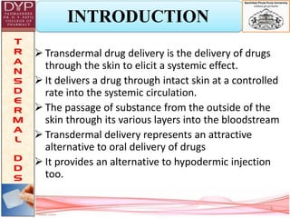 INTRODUCTION
 Transdermal drug delivery is the delivery of drugs
through the skin to elicit a systemic effect.
 It delivers a drug through intact skin at a controlled
rate into the systemic circulation.
 The passage of substance from the outside of the
skin through its various layers into the bloodstream
 Transdermal delivery represents an attractive
alternative to oral delivery of drugs
 It provides an alternative to hypodermic injection
too.
3
 
