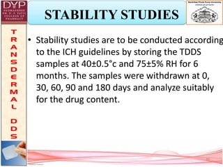 STABILITY STUDIES
• Stability studies are to be conducted according
to the ICH guidelines by storing the TDDS
samples at 40±0.5°c and 75±5% RH for 6
months. The samples were withdrawn at 0,
30, 60, 90 and 180 days and analyze suitably
for the drug content.
30
 