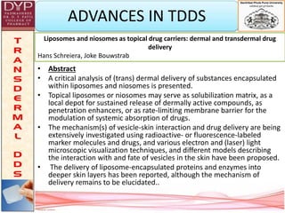 ADVANCES IN TDDS
• Abstract
• A critical analysis of (trans) dermal delivery of substances encapsulated
within liposomes and niosomes is presented.
• Topical liposomes or niosomes may serve as solubilization matrix, as a
local depot for sustained release of dermally active compounds, as
penetration enhancers, or as rate-limiting membrane barrier for the
modulation of systemic absorption of drugs.
• The mechanism(s) of vesicle-skin interaction and drug delivery are being
extensively investigated using radioactive- or fluorescence-labeled
marker molecules and drugs, and various electron and (laser) light
microscopic visualization techniques, and different models describing
the interaction with and fate of vesicles in the skin have been proposed.
• The delivery of liposome-encapsulated proteins and enzymes into
deeper skin layers has been reported, although the mechanism of
delivery remains to be elucidated..
Liposomes and niosomes as topical drug carriers: dermal and transdermal drug
delivery
Hans Schreiera, Joke Bouwstrab
 