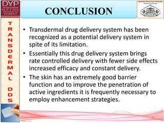 CONCLUSION
• Transdermal drug delivery system has been
recognized as a potential delivery system in
spite of its limitation.
• Essentially this drug delivery system brings
rate controlled delivery with fewer side effects
increased efficacy and constant delivery.
• The skin has an extremely good barrier
function and to improve the penetration of
active ingredients it is frequently necessary to
employ enhancement strategies.
36
 