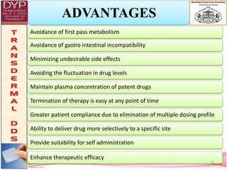 ADVANTAGES
Avoidance of first pass metabolism
Avoidance of gastro intestinal incompatibility
Minimizing undesirable side effects
Avoiding the fluctuation in drug levels
Maintain plasma concentration of potent drugs
Termination of therapy is easy at any point of time
Greater patient compliance due to elimination of multiple dosing profile
Ability to deliver drug more selectively to a specific site
Provide suitability for self administration
Enhance therapeutic efficacy
4
 