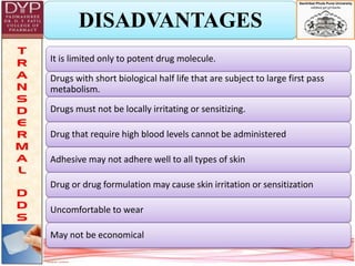 DISADVANTAGES
5
It is limited only to potent drug molecule.
Drugs with short biological half life that are subject to large first pass
metabolism.
Drugs must not be locally irritating or sensitizing.
Drug that require high blood levels cannot be administered
Adhesive may not adhere well to all types of skin
Drug or drug formulation may cause skin irritation or sensitization
Uncomfortable to wear
May not be economical
 