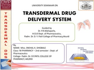 UNIVERSITY SEMINAAR ON
TRANSDERMAL DRUG
DELIVERY SYSTEM
Guided by
Dr. P.R.Mahaparle,
H.O.D Dept. of Pharmaceutics,
Padm. Dr. D. Y. Patil College of Pharmacy,Akurdi
By,
NAME- Miss. SNEHAL K. DHOBALE
Class- M-PHARMACY – 2nd semester : Dept. of
Pharmaceutics
College- Padm. Dr. D.Y.PATIL COLLEGE OF
PHARMACY, AKURDI
 