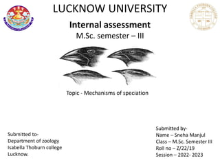 LUCKNOW UNIVERSITY
Internal assessment
M.Sc. semester – III
Topic - Mechanisms of speciation
Submitted to-
Department of zoology
Isabella Thoburn college
Lucknow.
Submitted by-
Name – Sneha Manjul
Class – M.Sc. Semester III
Roll no – Z/22/19
Session – 2022- 2023
 