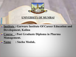 UNIVERSITY OF MUMBAI
Institute : Garware Institute Of Career Education and
Development, Kalina
Course : Post Graduate Diploma in Pharma
Management.
Name : Sneha Modak.
 