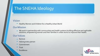 The SNEHA Ideology
Vision
• HealthyWomen and Children for a Healthy Urban World
OurMission
• We work in partnership with communities and health systems building effective and replicable
solutions, empowering women and their families in urban slums to improve their health.
OurValues
• Nurture
• Valuing every person
• Commitment
• Trust
• Excellence
 