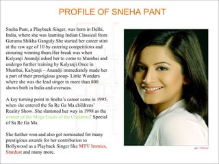 Sneha Pant, a Playback Singer, was born in Delhi,
India, where she was learning Indian Classical from
Guruma Shikha Ganguly.She started her career stint
at the raw age of 10 by entering competitions and
ensuring winning them.Her break was when
Kalyanji Anandji asked her to come to Mumbai and
undergo further training by Kalyanji.Once in
Mumbai, Kalyanji – Anandji immediately made her
a part of their prestigious group- Little Wonders
where she was the lead singer in more than 800
shows both in India and overseas.
A key turning point in Sneha’s career came in 1995,
when she entered the Sa Re Ga Ma childrens’
Reality Show. She slammed her way in 1998 as the
winner of the Mega Finals of the Childrens’ Special
of Sa Re Ga Ma.
She further won and also got nominated for many
prestigious awards for her contribution to
Bollywood as a Playback Singer like MTV Immies,
Stardust and many more.
PROFILE OF SNEHA PANT
 