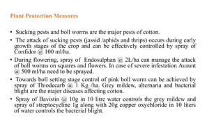 Plant Protection Measures
• Sucking pests and boll worms are the major pests of cotton.
• The attack of sucking pests (jassid /aphids and thrips) occurs during early
growth stages of the crop and can be effectively controlled by spray of
Confidor @ 100 ml/ha.
• During flowering, spray of Endosulphan @ 2L/ha can manage the attack
of boll worms on squares and flowers. In case of severe infestation Avaunt
@ 500 ml/ha need to be sprayed.
• Towards boll setting stage control of pink boll worm can be achieved by
spray of Thiodecarb @ 1 Kg /ha. Grey mildew, alternaria and bacterial
blight are the major diseases affecting cotton.
• Spray of Bavistin @ 10g in 10 litre water controls the grey mildew and
spray of streptocycline 1g along with 20g copper oxychloride in 10 liters
of water controls the bacterial blight.
 