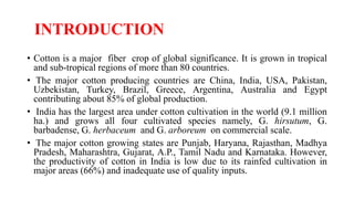 INTRODUCTION
• Cotton is a major fiber crop of global significance. It is grown in tropical
and sub-tropical regions of more than 80 countries.
• The major cotton producing countries are China, India, USA, Pakistan,
Uzbekistan, Turkey, Brazil, Greece, Argentina, Australia and Egypt
contributing about 85% of global production.
• India has the largest area under cotton cultivation in the world (9.1 million
ha.) and grows all four cultivated species namely, G. hirsutum, G.
barbadense, G. herbaceum and G. arboreum on commercial scale.
• The major cotton growing states are Punjab, Haryana, Rajasthan, Madhya
Pradesh, Maharashtra, Gujarat, A.P., Tamil Nadu and Karnataka. However,
the productivity of cotton in India is low due to its rainfed cultivation in
major areas (66%) and inadequate use of quality inputs.
 