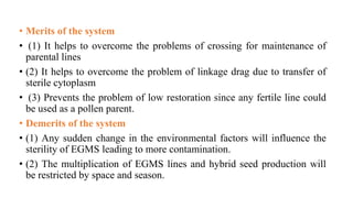 • Merits of the system
• (1) It helps to overcome the problems of crossing for maintenance of
parental lines
• (2) It helps to overcome the problem of linkage drag due to transfer of
sterile cytoplasm
• (3) Prevents the problem of low restoration since any fertile line could
be used as a pollen parent.
• Demerits of the system
• (1) Any sudden change in the environmental factors will influence the
sterility of EGMS leading to more contamination.
• (2) The multiplication of EGMS lines and hybrid seed production will
be restricted by space and season.
 