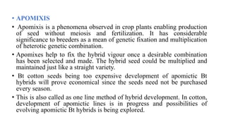 • APOMIXIS
• Apomixis is a phenomena observed in crop plants enabling production
of seed without meiosis and fertilization. It has considerable
significance to breeders as a mean of genetic fixation and multiplication
of heterotic genetic combination.
• Apomixes help to fix the hybrid vigour once a desirable combination
has been selected and made. The hybrid seed could be multiplied and
maintained just like a straight variety.
• Bt cotton seeds being too expensive development of apomictic Bt
hybrids will prove economical since the seeds need not be purchased
every season.
• This is also called as one line method of hybrid development. In cotton,
development of apomictic lines is in progress and possibilities of
evolving apomictic Bt hybrids is being explored.
 