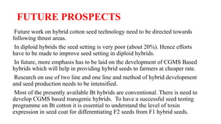 FUTURE PROSPECTS
Future work on hybrid cotton seed technology need to be directed towards
following thrust areas.
In diploid hybrids the seed setting is very poor (about 20%). Hence efforts
have to be made to improve seed setting in diploid hybrids.
In future, more emphasis has to be laid on the development of CGMS Based
hybrids which will help in providing hybrid seeds to farmers at cheaper rate.
Research on use of two line and one line and method of hybrid development
and seed production needs to be intensified.
Most of the presently available Bt hybrids are conventional. There is need to
develop CGMS based transgenic hybrids. To have a successful seed testing
programme on Bt cotton it is essential to understand the level of toxin
expression in seed coat for differentiating F2 seeds from F1 hybrid seeds.
 